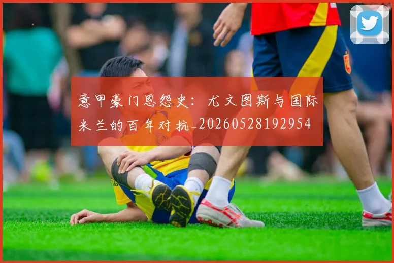 意甲豪门恩怨史：尤文图斯与国际米兰的百年对抗_20260528192954
