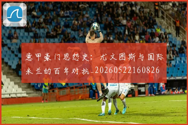 意甲豪门恩怨史：尤文图斯与国际米兰的百年对抗_20260522160826